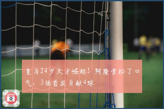 皇马24岁天才崛起！阿隆索松了口气，3场首发贡献4球