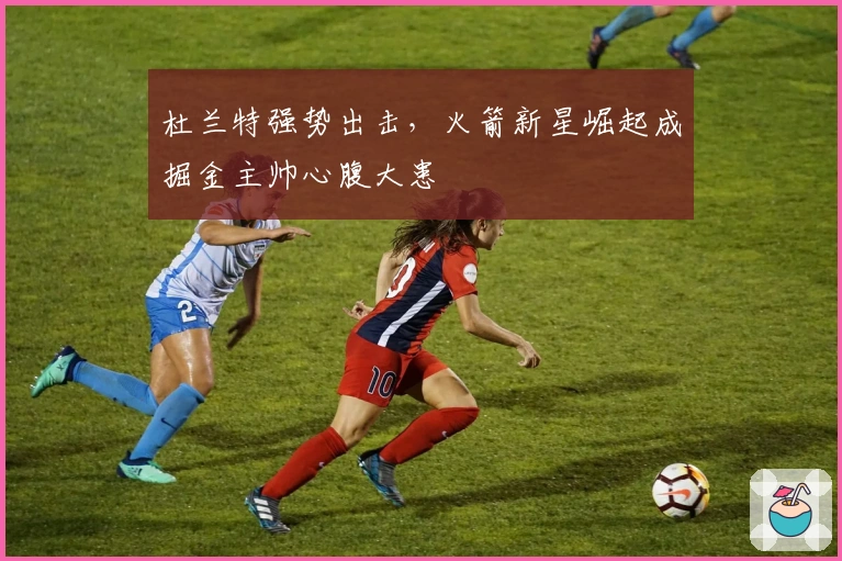 杜兰特强势出击，火箭新星崛起成掘金主帅心腹大患