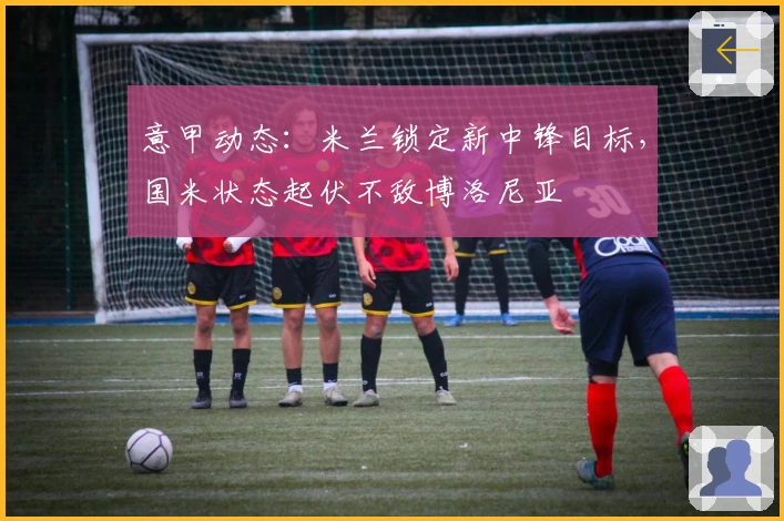 意甲动态：米兰锁定新中锋目标，国米状态起伏不敌博洛尼亚